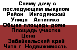 Сниму дачу с последующим выкупом › Район ­ Ингодинский › Улица ­ Антипиха › Общая площадь дома ­ 40 › Площадь участка ­ 6 › Цена ­ 4 000 - Забайкальский край, Чита г. Недвижимость » Дома, коттеджи, дачи аренда   